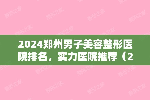 2024郑州男子美容整形医院排名，实力医院推荐（2024郑州整容医院排行榜十）