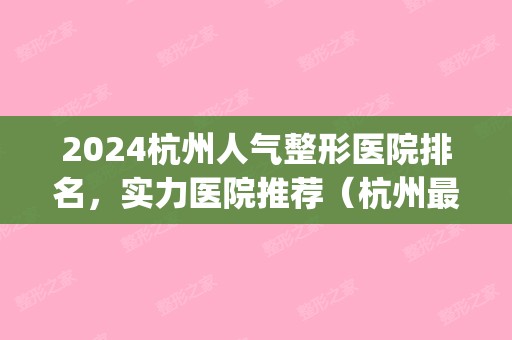 2024杭州人气整形医院排名，实力医院推荐（杭州比较好整形医院排行）(杭州排名前3的整形医院)