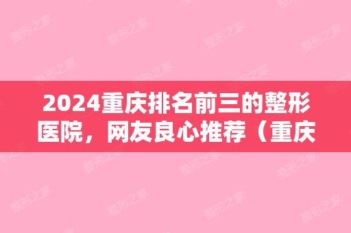 2024重庆排名前三的整形医院，网友良心推荐（重庆排名前五的整形医院）