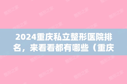 2024重庆私立整形医院排名，来看看都有哪些（重庆公立整形医院排名）(重庆排名前十的整形医院)