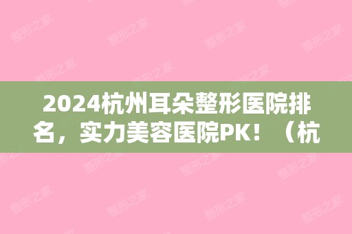 2024杭州耳朵整形医院排名，实力美容医院PK！（杭州耳朵矫正哪个医院好）