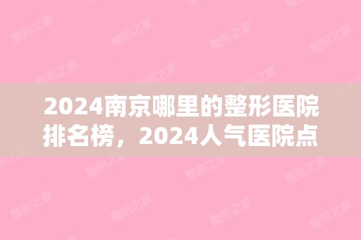 2024南京哪里的整形医院排名榜，2024人气医院点击一览!（南京排名前三的整形医院）