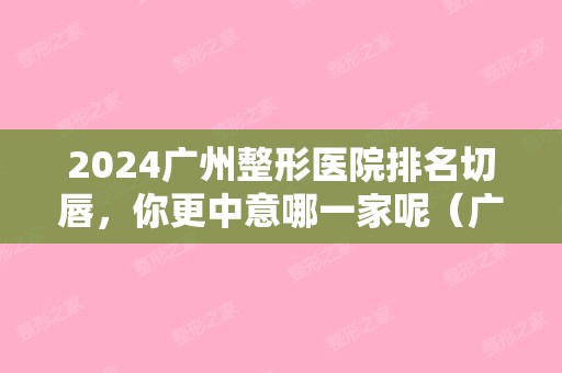 2024广州整形医院排名切唇	，你更中意哪一家呢（广州唇部比较好整形医院）