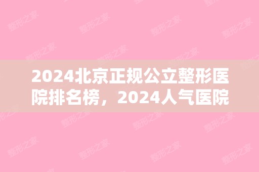 2024北京正规公立整形医院排名榜，2024人气医院点击一览!（北京排名前5公立整形医院名单）