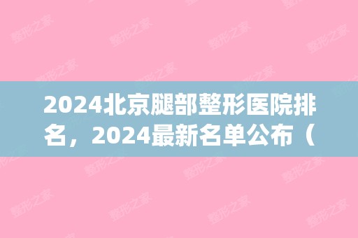 2024北京腿部整形医院排名，2024新名单公布（北京腿型矫正医院排名）(北京矫正腿型比较好的医院)