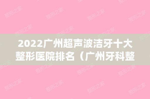 2024广州超声波洁牙十大整形医院排名（广州牙科整形医院排名）(广州种牙医院排行榜)