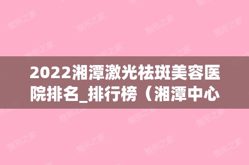 2024湘潭激光祛斑美容医院排名_排行榜（湘潭中心医院激光祛斑）