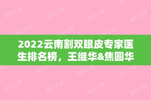 2024云南割双眼皮专家医生排名榜，王继华&焦圆华&庄蔚强，个个技术都好！