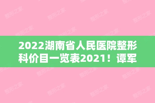 2024湖南省人民医院整形科价目一览表2024！谭军医生简介+去疤痕案例分享