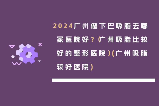 2024广州做下巴吸脂去哪家医院好？（广州吸脂比较好的整形医院）(广州吸脂较好医院)