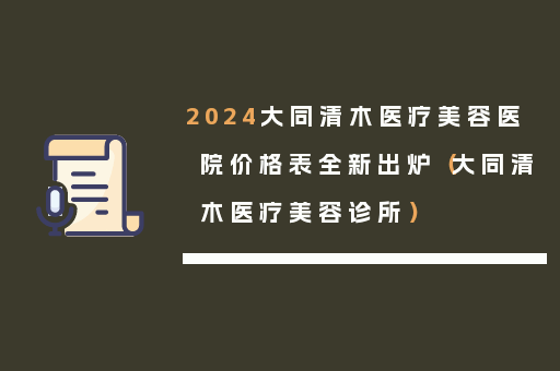 2024大同清木医疗美容医院价格表全新出炉（大同清木医疗美容诊所）