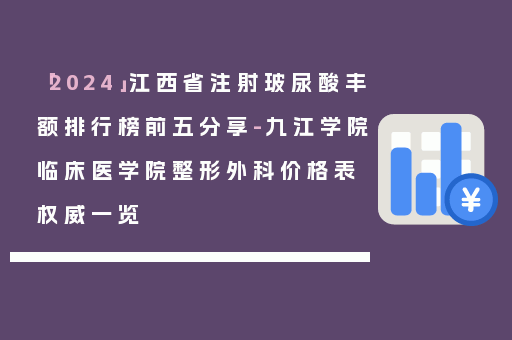 「2024」江西省注射玻尿酸丰额排行榜前五分享-九江学院临床医学院整形外科价格表权威一览