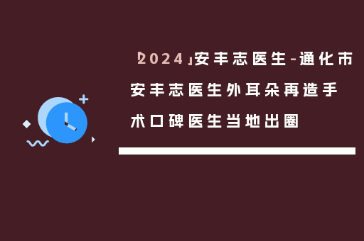 「2024」安丰志医生-通化市安丰志医生外耳朵再造手术口碑医生当地出圈
