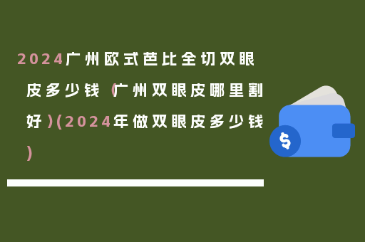 2024广州欧式芭比全切双眼皮多少钱（广州双眼皮哪里割好）(2024年做双眼皮多少钱)
