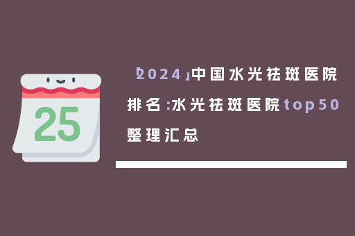 「2024」中国水光祛斑医院排名：水光祛斑医院top50整理汇总