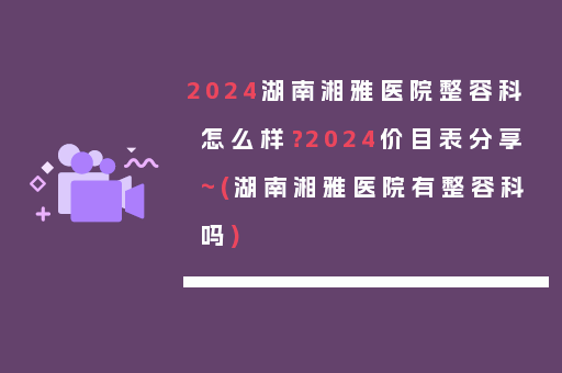 2024湖南湘雅医院整容科怎么样？2024价目表分享~(湖南湘雅医院有整容科吗)