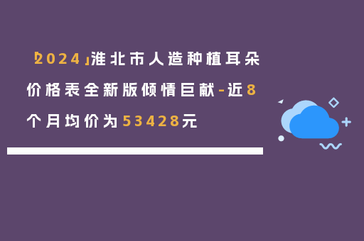 「2024」淮北市人造种植耳朵价格表全新版倾情巨献-近8个月均价为53428元