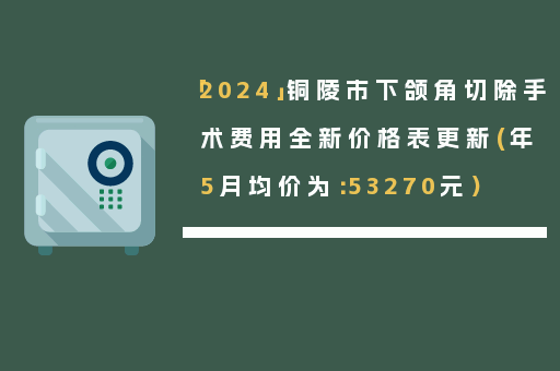 「2024」铜陵市下颌角切除手术费用全新价格表更新(年5月均价为：53270元）