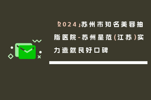 「2024」苏州市知名美容抽脂医院-苏州星范(江苏）实力造就良好口碑