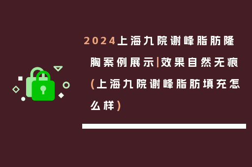 2024上海九院谢峰脂肪隆胸案例展示|效果自然无痕(上海九院谢峰脂肪填充怎么样)