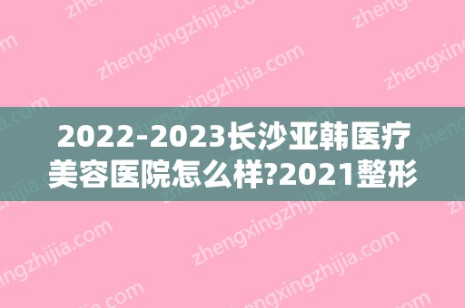 2024长沙亚韩医疗美容医院怎么样?2024整形价格表出炉