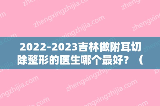 2024吉林做附耳切除整形的医生哪个比较好？（北京附耳切除哪个医院做的好）