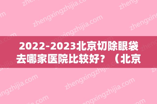 2024北京切除眼袋去哪家医院比较好？（北京切除眼袋去哪家医院比较好一点）