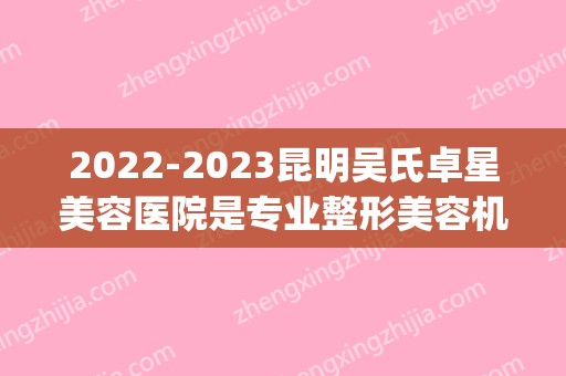 2024昆明吴氏卓星美容医院是专业整形美容机构吗？(云南吴氏整形医院)