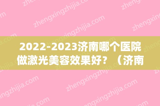 2024济南哪个医院做激光美容效果好？（济南激光美容比较好的医院）(济南激光研究院招聘2024)