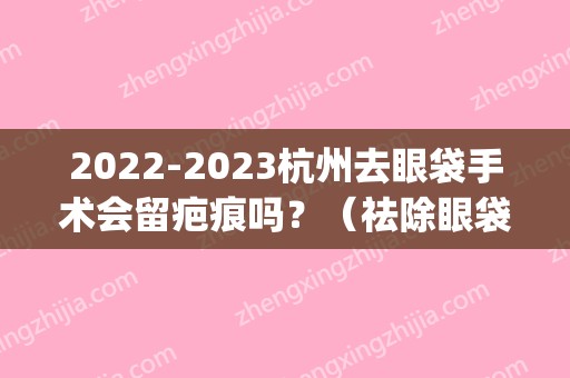 2024杭州去眼袋手术会留疤痕吗？（祛除眼袋手术会留疤吗）(眼袋手术容易留疤吗)