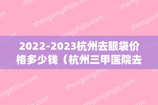 2024杭州去眼袋价格多少钱（杭州三甲医院去眼袋手术价格）(2024眼袋切除术需要多少钱)