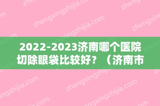 2024济南哪个医院切除眼袋比较好？（济南市中心医院去眼袋手术多少钱）
