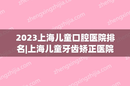 2024上海儿童口腔医院排名|上海儿童牙齿矫正医院哪里好？附价格表(上海儿童口腔哪个医院好)