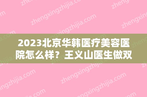 2024北京华韩医疗美容医院怎么样？王义山医生做双眼皮对比图来袭