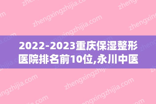 2024重庆保湿整形医院排名前10位,永川中医院金榜题名(重医永川医院整形美容科)