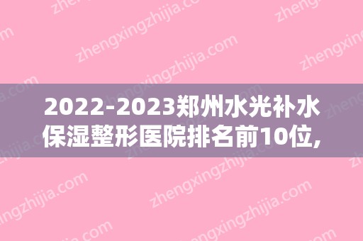 2024郑州水光补水保湿整形医院排名前10位,郑州羽中医疗美容门诊部名满天下