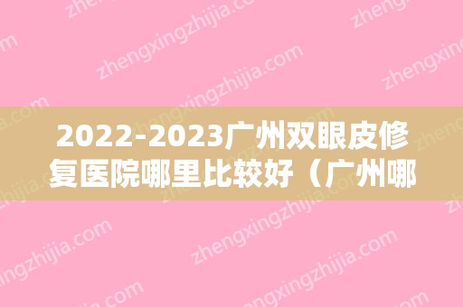 2024广州双眼皮修复医院哪里比较好（广州哪个医院修复双眼皮技术比较好?）