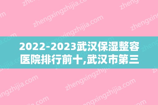 2024武汉保湿整容医院排行前十,武汉市第三医院整形烧伤外科名满天下