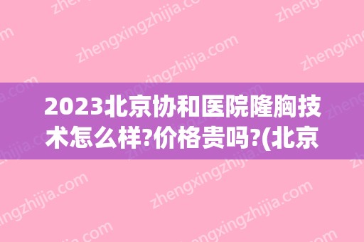 2024北京协和医院隆胸技术怎么样?价格贵吗?(北京协和隆胸费用)