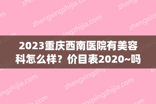 2024重庆西南医院有美容科怎么样？价目表2024~吗(重庆西南医院整容价格表)