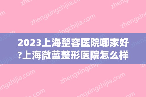 2024上海整容医院哪家好?上海微蓝整形医院怎么样?(上海微蓝整形好不好)