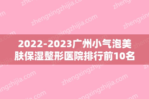 2024广州小气泡美肤保湿整形医院排行前10名,南方医科大学珠江医院整形美容外科声威大震