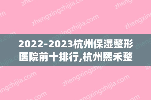 2024杭州保湿整形医院前十排行,杭州熙禾整形医院大名鼎鼎(杭州整形美容医院排名)