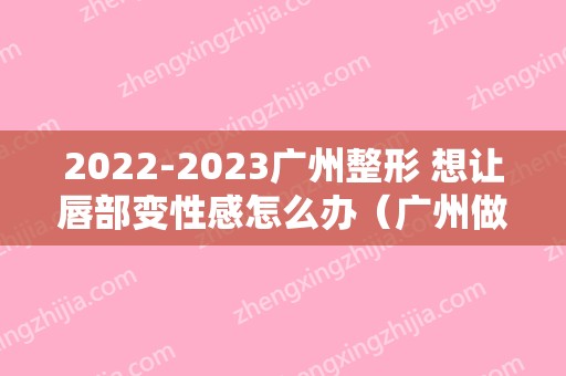 2024广州整形 想让唇部变性感怎么办（广州做唇部整形比较好的医生）
