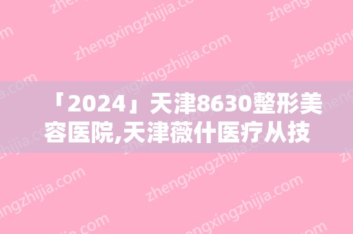 「2024」天津8630整形美容医院,天津薇什医疗从技术、口碑对比实力(天津微整形美容医院)