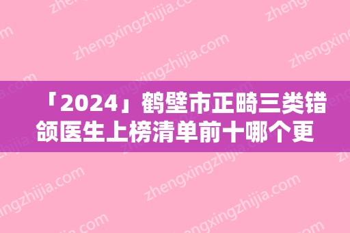 「2024」鹤壁市正畸三类错颌医生上榜清单前十哪个更权威-王炜医生人气新秀盘点