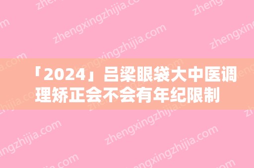 「2024」吕梁眼袋大中医调理矫正会不会有年纪限制(吕梁市眼科医院)