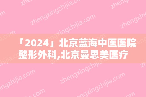 「2024」北京蓝海中医医院整形外科,北京曼思美医疗技术美悦荟医疗美容诊所哪家好