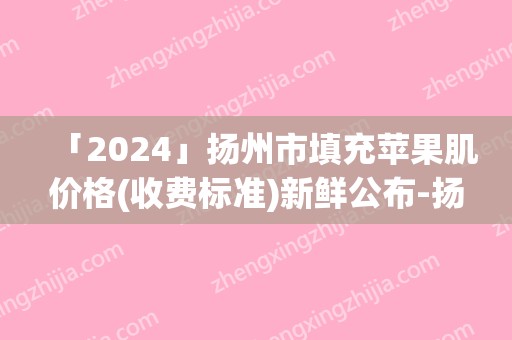 「2024」扬州市填充苹果肌价格(收费标准)新鲜公布-扬州市填充苹果肌均价为11601元