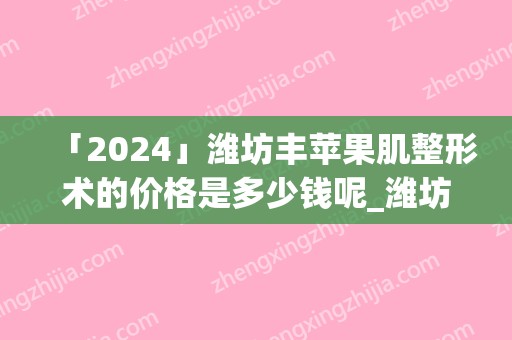 「2024」潍坊丰苹果肌整形术的价格是多少钱呢_潍坊丰苹果肌整形的优势和费用